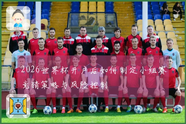 2026世界杯开户后如何制定小组赛竞猜策略与风险控制